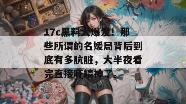 17c黑料大爆发！那些所谓的名媛局背后到底有多肮脏，大半夜看完直接吓精神了。