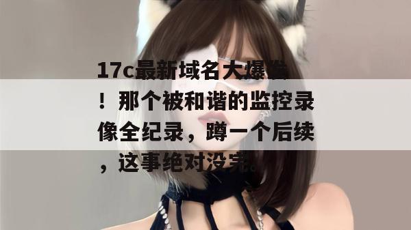 17c最新域名大爆发！那个被和谐的监控录像全纪录，蹲一个后续，这事绝对没完。