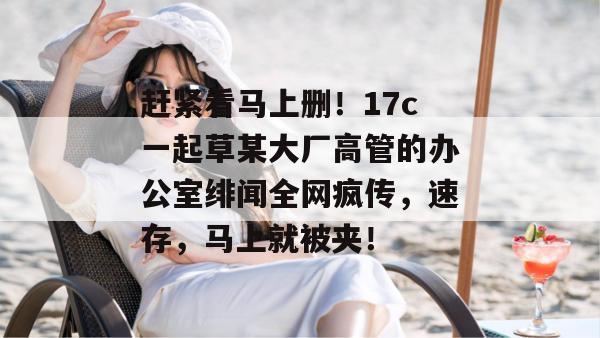 赶紧看马上删！17c一起草某大厂高管的办公室绯闻全网疯传，速存，马上就被夹！