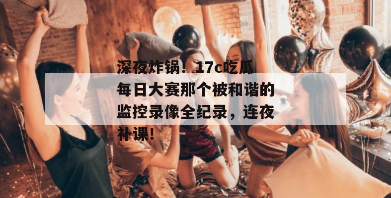 深夜炸锅！17c吃瓜每日大赛那个被和谐的监控录像全纪录，连夜补课！