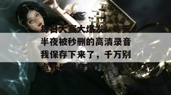 每日大赛大爆发！昨天半夜被秒删的高清录音我保存下来了，千万别点开后果自负！