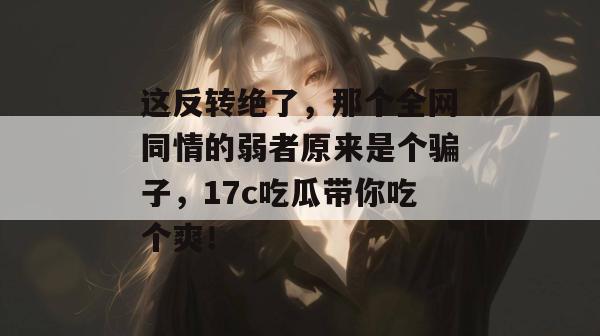 这反转绝了，那个全网同情的弱者原来是个骗子，17c吃瓜带你吃个爽！