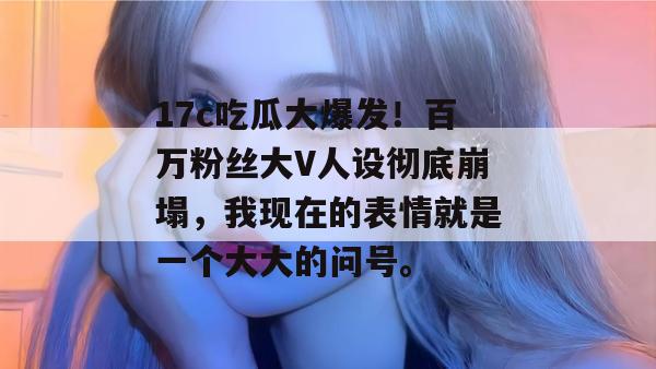 17c吃瓜大爆发！百万粉丝大V人设彻底崩塌，我现在的表情就是一个大大的问号。
