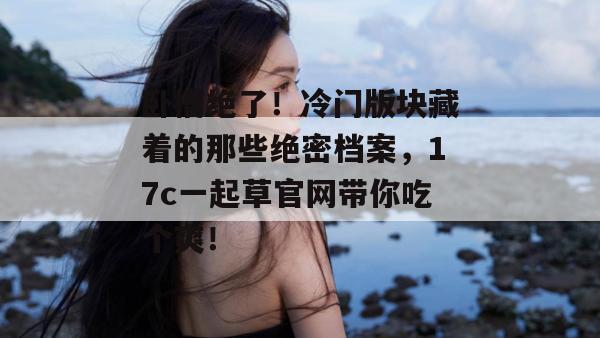 卧槽绝了！冷门版块藏着的那些绝密档案，17c一起草官网带你吃个爽！
