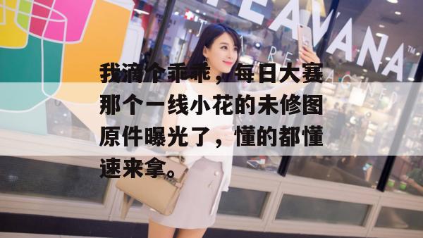 我滴个乖乖，每日大赛那个一线小花的未修图原件曝光了，懂的都懂速来拿。