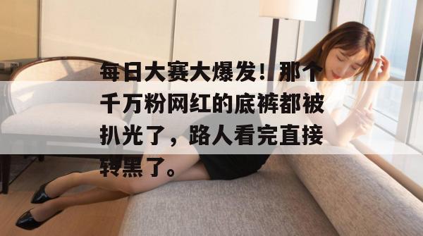 每日大赛大爆发！那个千万粉网红的底裤都被扒光了，路人看完直接转黑了。