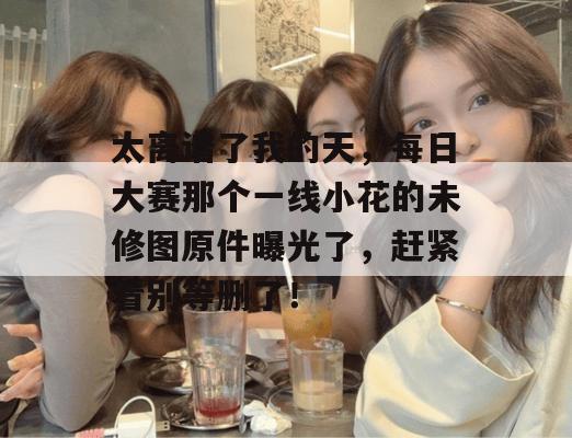太离谱了我的天，每日大赛那个一线小花的未修图原件曝光了，赶紧看别等删了！