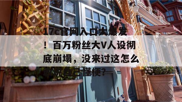 17c官网入口大爆发！百万粉丝大V人设彻底崩塌，没来过这怎么敢说自己懂梗？
