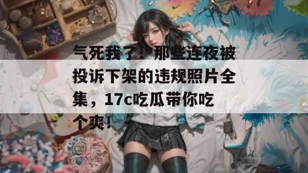 气死我了！那些连夜被投诉下架的违规照片全集，17c吃瓜带你吃个爽！