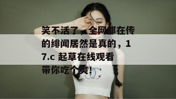 笑不活了，全网都在传的绯闻居然是真的，17.c 起草在线观看带你吃个爽！