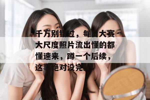 千万别错过，每日大赛大尺度照片流出懂的都懂速来，蹲一个后续，这事绝对没完。