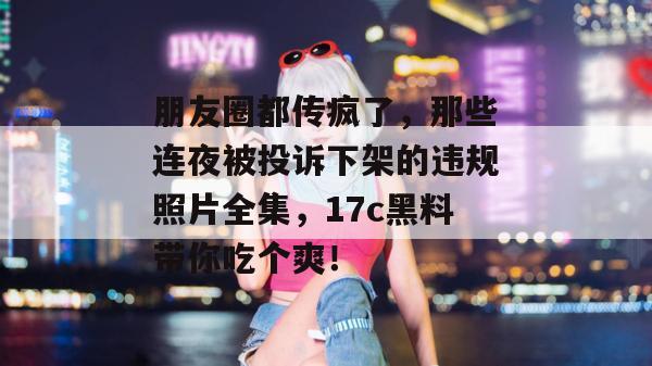 朋友圈都传疯了，那些连夜被投诉下架的违规照片全集，17c黑料带你吃个爽！