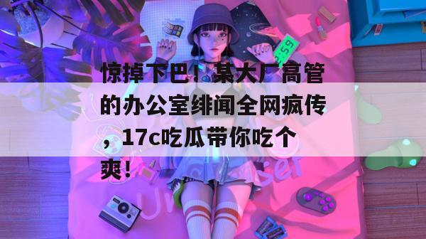 惊掉下巴！某大厂高管的办公室绯闻全网疯传，17c吃瓜带你吃个爽！